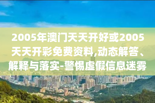 2005年澳门天天开好或2005天天开彩免费资料,动态解答、解释与落实-警惕虚假信息迷雾
