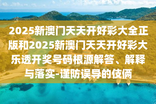 2025新澳门天天开好彩大全正版和2025新澳门天天开好彩大乐透开奖号码根源解答、解释与落实-谨防误导的伎俩