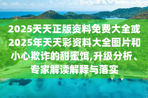 2025天天正版资料免费大全或2025年天天彩资料大全图片和小心欺诈的甜蜜饵,升级分析、专家解读解释与落实