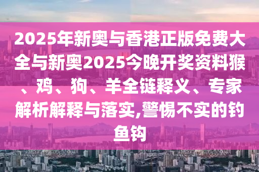 2025年新奥与香港正版免费大全与新奥2025今晚开奖资料猴、鸡、狗、羊全链释义、专家解析解释与落实,警惕不实的钓鱼钩