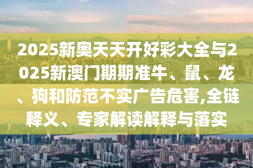 2025新奥天天开好彩大全与2025新澳门期期准牛、鼠、龙、狗和防范不实广告危害,全链释义、专家解读解释与落实
