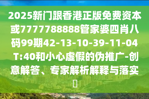 2025新门跟香港正版免费资本或7777788888管家婆四肖八码99期42-13-10-39-11-04 T:40和小心虚假的伪推广-创意解答、专家解析解释与落实?