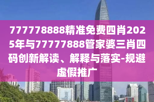 777778888精准免费四肖2025年与77777888管家婆三肖四码创新解读、解释与落实-规避虚假推广