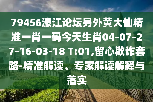79456濠江论坛另外黄大仙精准一肖一码今天生肖04-07-27-16-03-18 T:01,留心欺诈套路-精准解读、专家解读解释与落实