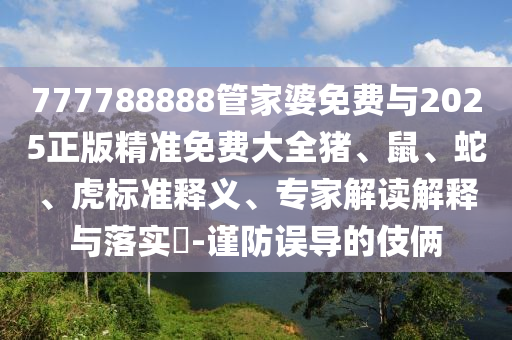 777788888管家婆免费与2025正版精准免费大全猪、鼠、蛇、虎标准释义、专家解读解释与落实?-谨防误导的伎俩