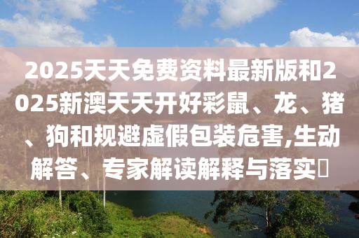 2025天天免费资料最新版和2025新澳天天开好彩鼠、龙、猪、狗和规避虚假包装危害,生动解答、专家解读解释与落实?