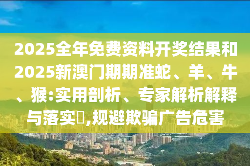 2025全年免费资料开奖结果和2025新澳门期期准蛇、羊、牛、猴:实用剖析、专家解析解释与落实?,规避欺骗广告危害