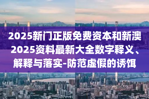 2025新门正版免费资本和新澳2025资料最新大全数字释义、解释与落实-防范虚假的诱饵